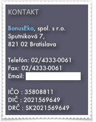 kONTAKT

BonusEko, spol. s r.o.
Sputniková 7, 
821 02 Bratislava

Telefón: 02/4333-0061
Fax: 02/4333-0061
Email: bonuseko@bonuseko.sk

IČO : 35808811
DIČ : 2021569649
DRČ : SK2021569649
