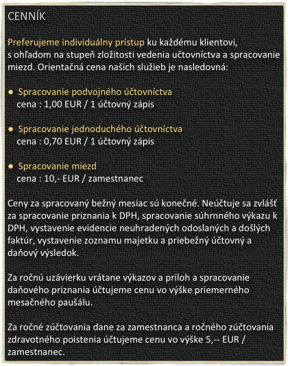 Cenník

Preferujeme individuálny prístup ku každému klientovi,
s ohľadom na stupeň zložitosti vedenia učtovníctva a spracovanie miezd. Orientačná cena našich služieb je nasledovná:
 
●  Spracovanie podvojného účtovníctva          
    cena : 1,00 EUR / 1 účtovný zápis

●  Spracovanie jednoduchého účtovníctva
    cena : 0,70 EUR / 1 účtovný zápis

●  Spracovanie miezd
    cena : 10,- EUR / zamestnanec
 
Ceny za spracovaný bežný mesiac sú konečné. Neúčtuje sa zvlášť za spracovanie priznania k DPH, spracovanie súhrnného výkazu k DPH, vystavenie evidencie neuhradených odoslaných a došlých faktúr, vystavenie zoznamu majetku a priebežný účtovný a daňový výsledok.
 
Za ročnú uzávierku vrátane výkazov a príloh a spracovanie daňového priznania účtujeme cenu vo výške priemerného mesačného paušálu.
 
Za ročné zúčtovania dane za zamestnanca a ročného zúčtovania zdravotného poistenia účtujeme cenu vo výške 5,-- EUR / zamestnanec.