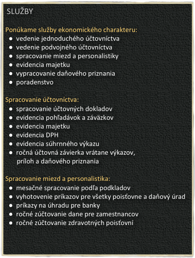  SLUŽBY

Ponúkame služby ekonomického charakteru: 
  ●  vedenie jednoduchého účtovníctva
  ●  vedenie podvojného účtovníctva
  ●  spracovanie miezd a personalistiky
  ●  evidencia majetku
  ●  vypracovanie daňového priznania
  ●  poradenstvo

Spracovanie účtovníctva:
  ●  spracovanie účtovných dokladov
  ●  evidencia pohľadávok a záväzkov
  ●  evidencia majetku
  ●  evidencia DPH
  ●  evidencia súhrnného výkazu
  ●  ročná účtovná závierka vrátane výkazov, 
       príloh a daňového priznania

Spracovanie miezd a personalistika:
  ●  mesačné spracovanie podľa podkladov
  ●  vyhotovenie príkazov pre všetky poisťovne a daňový úrad
  ●  príkazy na úhradu pre banky
  ●  ročné zúčtovanie dane pre zamestnancov
  ●  ročné zúčtovanie zdravotných poisťovní
